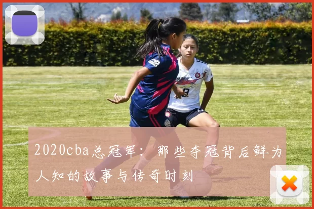 2020cba总冠军:那些夺冠背后鲜为人知的故事与传奇时刻
