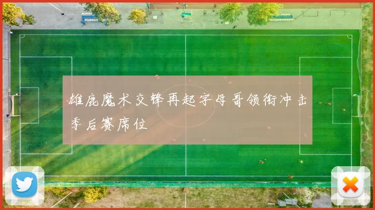 雄鹿魔术交锋再起字母哥领衔冲击季后赛席位