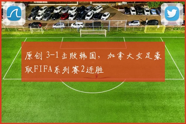 原创 3-1击败韩国，加拿大女足豪取FIFA系列赛2连胜