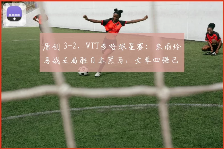 原创 3-2，WTT多哈球星赛：朱雨玲恶战五局胜日本黑马，女单四强已出其2