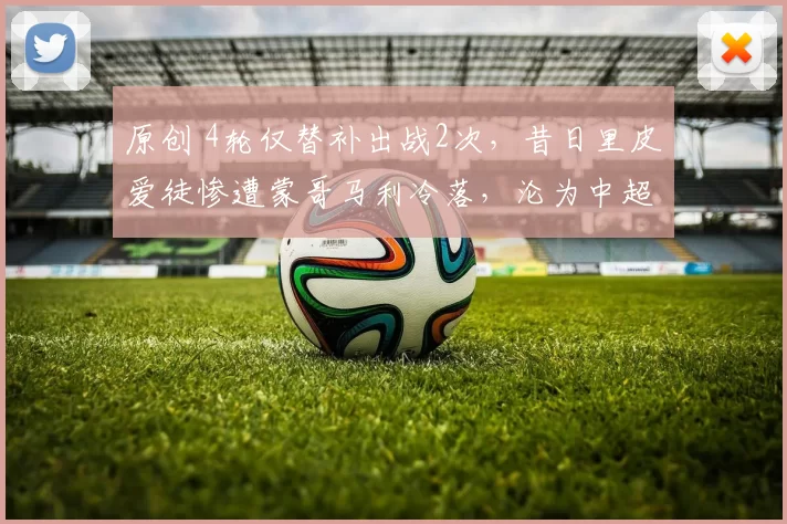 原创 4轮仅替补出战2次，昔日里皮爱徒惨遭蒙哥马利冷落，沦为中超鸡肋
