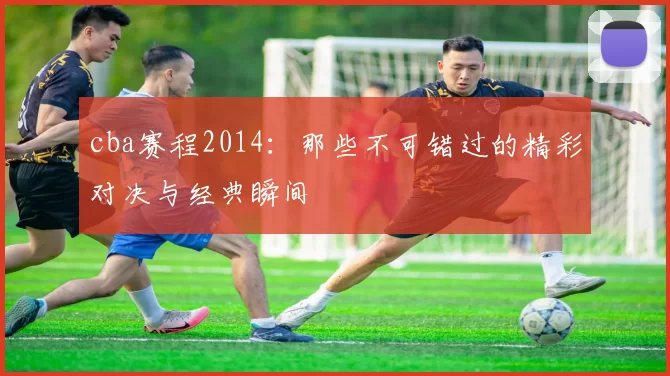 cba赛程2014：那些不可错过的精彩对决与经典瞬间