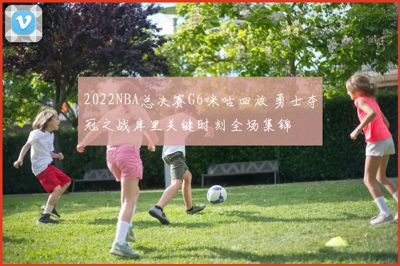 2022NBA总决赛G6咪咕回放 勇士夺冠之战库里关键时刻全场集锦