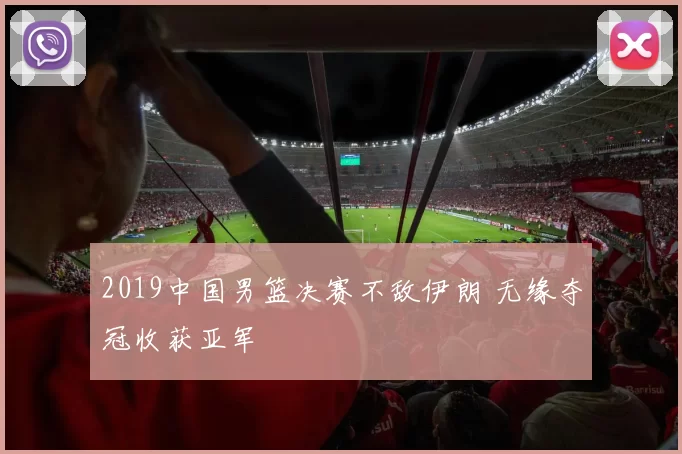 2019中国男篮决赛不敌伊朗 无缘夺冠收获亚军