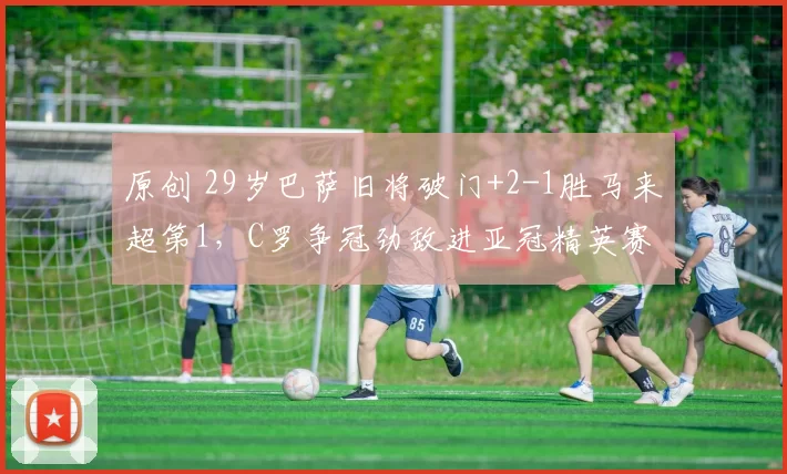 原创 29岁巴萨旧将破门+2-1胜马来超第1，C罗争冠劲敌进亚冠精英赛4强