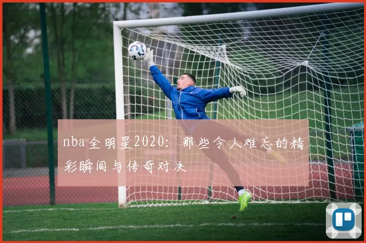 nba全明星2020：那些令人难忘的精彩瞬间与传奇对决