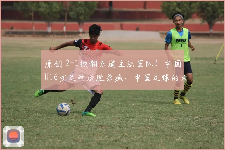 原创 2-1掀翻东道主法国队！中国U16女足两连胜杀疯，中国足球的未来在这群姑娘脚下！