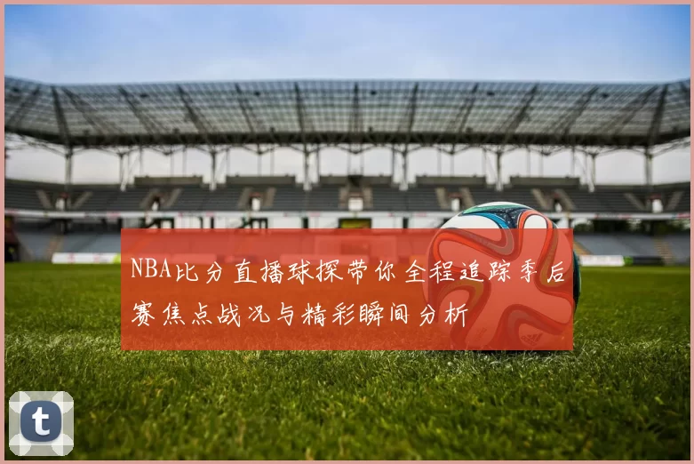 NBA比分直播球探带你全程追踪季后赛焦点战况与精彩瞬间分析