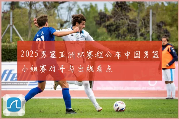 2025男篮亚洲杯赛程公布中国男篮小组赛对手与出线看点