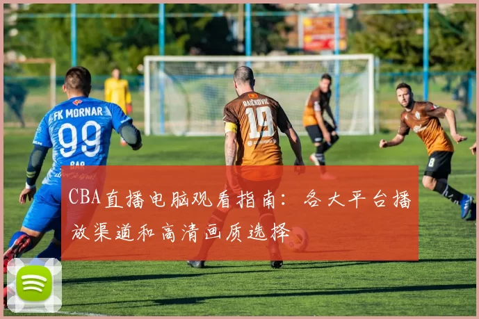 CBA直播电脑观看指南：各大平台播放渠道和高清画质选择