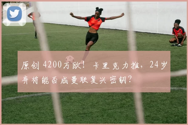 原创 4200万欧！卡里克力推，24岁弃将能否成曼联复兴密钥？