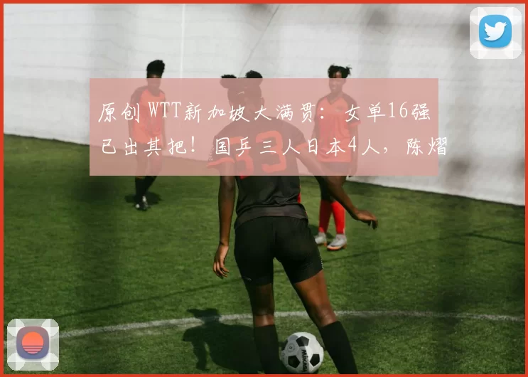 原创 WTT新加坡大满贯：女单16强已出其把！国乒三人日本4人，陈熠战桥本