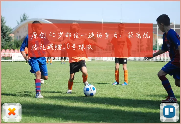 原创 45岁邵佳一造访皇马，获高规格礼遇赠10号球衣