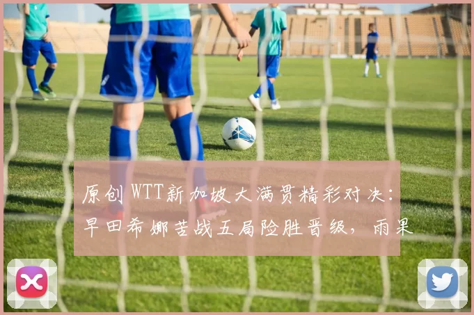 原创 WTT新加坡大满贯精彩对决:早田希娜苦战五局险胜晋级,雨果女友首轮告负