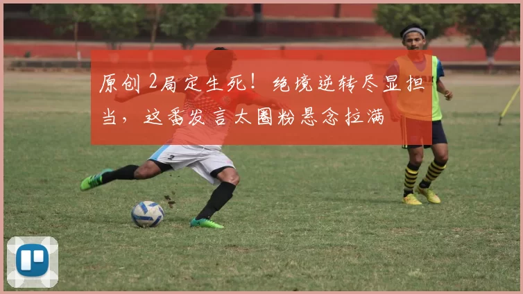 原创 2局定生死！绝境逆转尽显担当，这番发言太圈粉悬念拉满