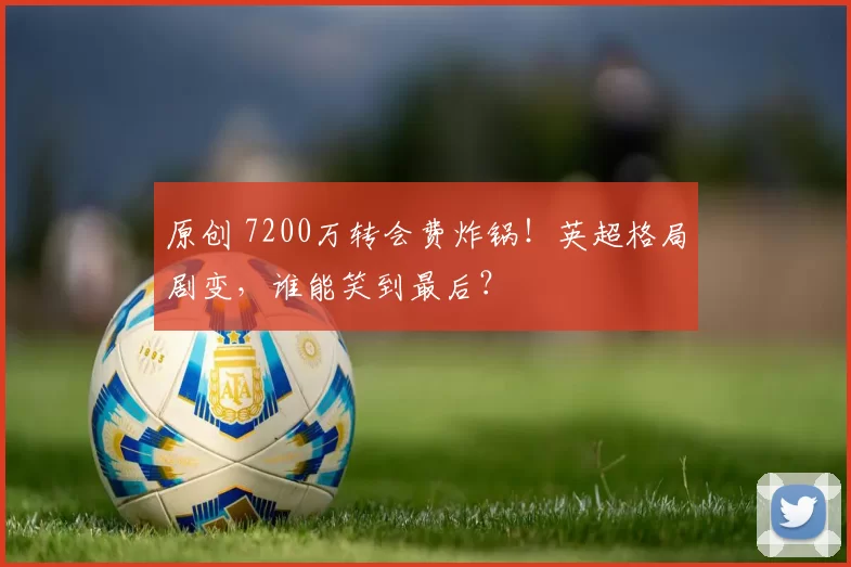 原创 7200万转会费炸锅！英超格局剧变，谁能笑到最后？