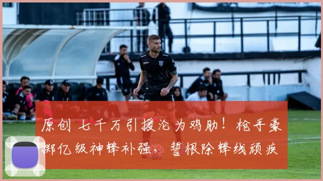 原创 七千万引援沦为鸡肋！枪手豪掷亿级神锋补强，誓根除锋线顽疾！