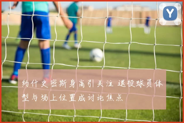 约什史密斯身高引关注 退役球员体型与场上位置成讨论焦点