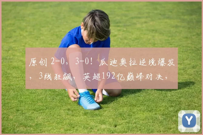 原创 2-0，3-0！瓜迪奥拉逆境爆发，3线狂飙，英超192亿巅峰对决，赢球=争冠有戏