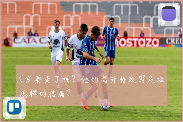 C罗要走了吗？他的离开将改写足坛怎样的格局？