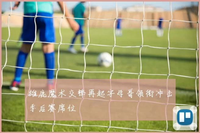 雄鹿魔术交锋再起字母哥领衔冲击季后赛席位