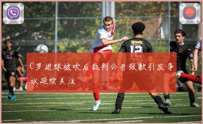 C罗进球被吹后裁判公开致歉引发争议延续关注