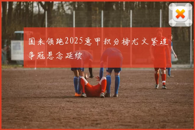 国米领跑2025意甲积分榜尤文紧追争冠悬念延续