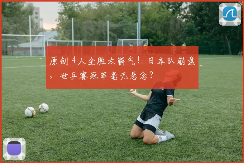 原创 4人全胜太解气！日本队崩盘，世乒赛冠军毫无悬念？