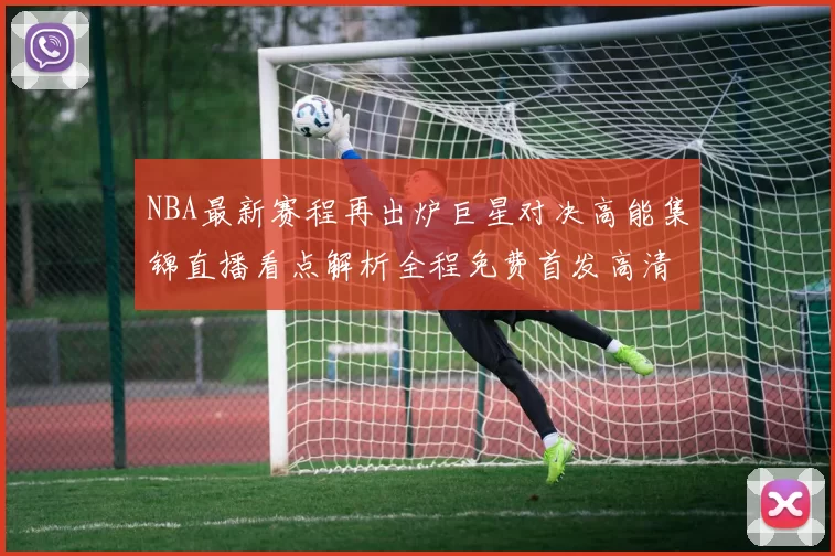 NBA最新赛程再出炉巨星对决高能集锦直播看点解析全程免费首发高清无广告