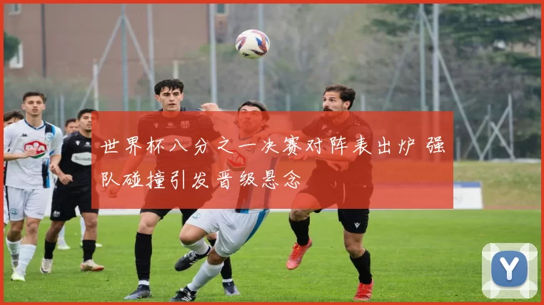 世界杯八分之一决赛对阵表出炉 强队碰撞引发晋级悬念