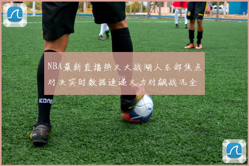 NBA最新直播热火大战湖人东部焦点对决实时数据速递火力对飙战况全程