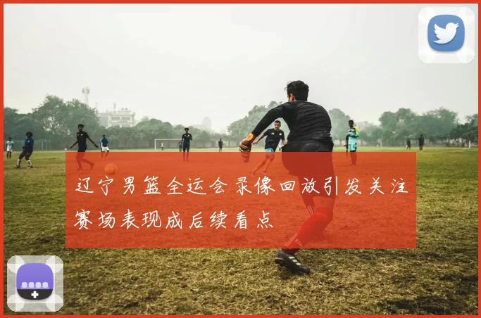辽宁男篮全运会录像回放引发关注赛场表现成后续看点