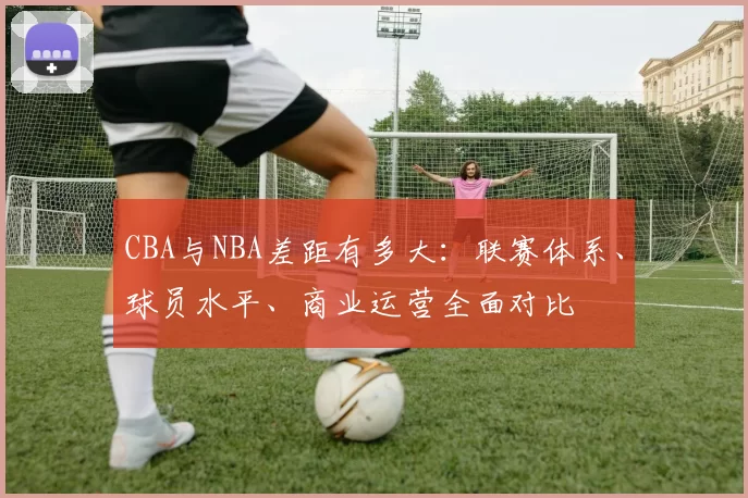 CBA与NBA差距有多大：联赛体系、球员水平、商业运营全面对比