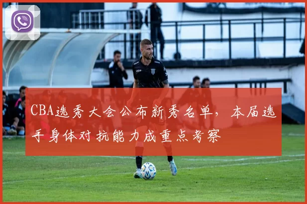 CBA选秀大会公布新秀名单，本届选手身体对抗能力成重点考察