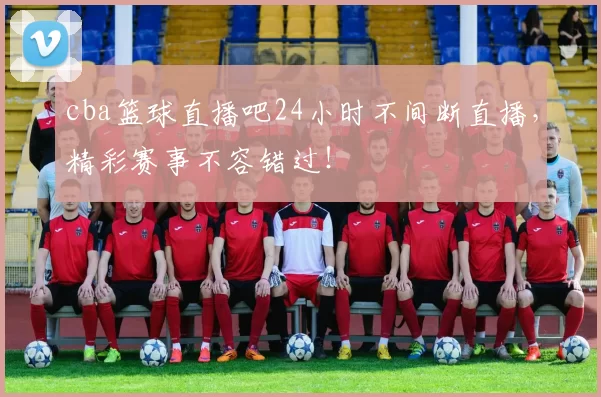 cba篮球直播吧24小时不间断直播,精彩赛事不容错过!