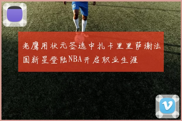 老鹰用状元签选中扎卡里里萨谢法国新星登陆NBA开启职业生涯