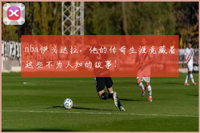 nba伊戈达拉，他的传奇生涯竟藏着这些不为人知的故事！