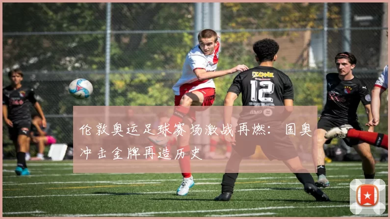 伦敦奥运足球赛场激战再燃:国奥冲击金牌再造历史