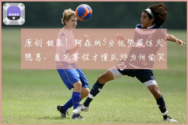 原创 假象!阿森纳5分优势藏惊天隐患,看完赛程才懂瓜帅为何偷笑