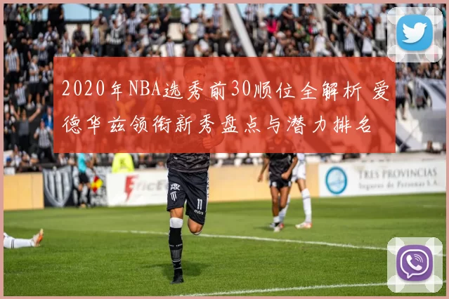 2020年NBA选秀前30顺位全解析 爱德华兹领衔新秀盘点与潜力排名