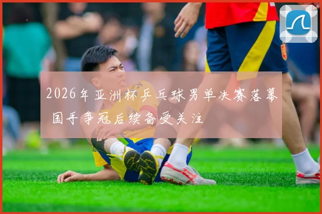 2026年亚洲杯乒乓球男单决赛落幕 国手争冠后续备受关注