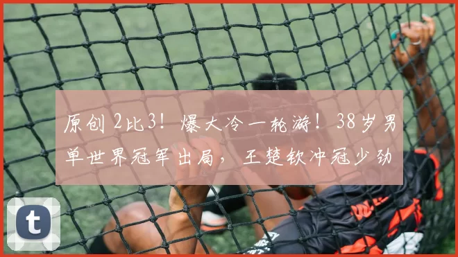 原创 2比3！爆大冷一轮游！38岁男单世界冠军出局，王楚钦冲冠少劲敌