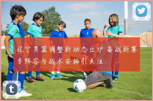 辽宁男篮调整新动态出炉 备战新赛季阵容与战术安排引关注