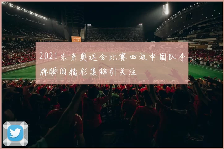 2021东京奥运会比赛回放中国队夺牌瞬间精彩集锦引关注