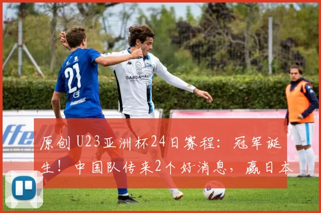 原创 U23亚洲杯24日赛程：冠军诞生！中国队传来2个好消息，赢日本有戏