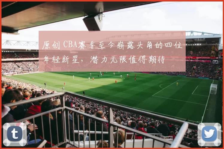 原创 CBA赛季至今崭露头角的四位年轻新星,潜力无限值得期待