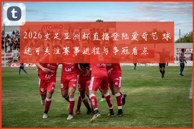 2026女足亚洲杯直播登陆爱奇艺 球迷可关注赛事进程与争冠看点