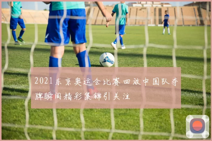 2021东京奥运会比赛回放中国队夺牌瞬间精彩集锦引关注