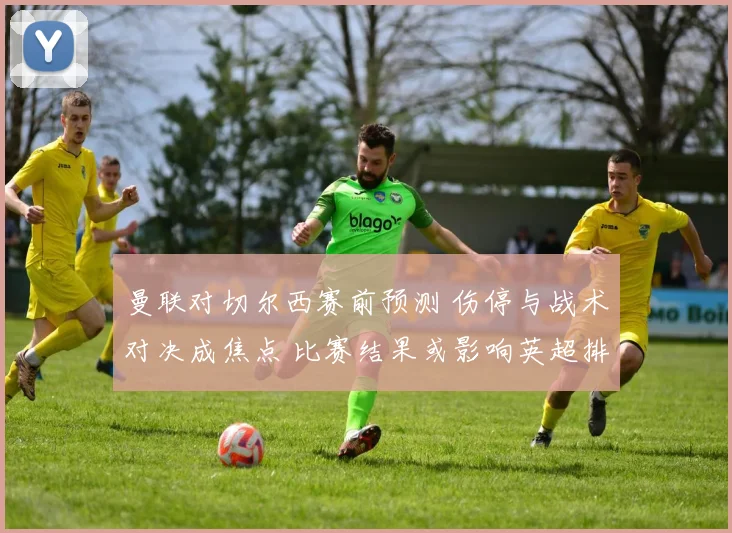 曼联对切尔西赛前预测 伤停与战术对决成焦点 比赛结果或影响英超排名