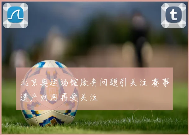 北京奥运场馆废弃问题引关注 赛事遗产利用再受关注